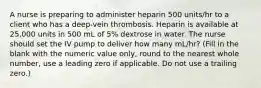 A nurse is preparing to administer heparin 500 units/hr to a client who has a deep-vein thrombosis. Heparin is available at 25,000 units in 500 mL of 5% dextrose in water. The nurse should set the IV pump to deliver how many mL/hr? (Fill in the blank with the numeric value only, round to the nearest whole number, use a leading zero if applicable. Do not use a trailing zero.)