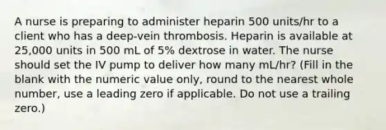 A nurse is preparing to administer heparin 500 units/hr to a client who has a deep-vein thrombosis. Heparin is available at 25,000 units in 500 mL of 5% dextrose in water. The nurse should set the IV pump to deliver how many mL/hr? (Fill in the blank with the numeric value only, round to the nearest whole number, use a leading zero if applicable. Do not use a trailing zero.)