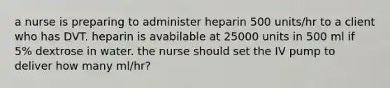 a nurse is preparing to administer heparin 500 units/hr to a client who has DVT. heparin is avabilable at 25000 units in 500 ml if 5% dextrose in water. the nurse should set the IV pump to deliver how many ml/hr?