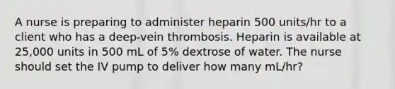 A nurse is preparing to administer heparin 500 units/hr to a client who has a deep-vein thrombosis. Heparin is available at 25,000 units in 500 mL of 5% dextrose of water. The nurse should set the IV pump to deliver how many mL/hr?