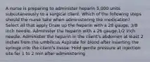 A nurse is preparing to administer heparin 5,000 units subcutaneously to a surgical client. Which of the following steps should the nurse take when administering the medication? Select all that apply Draw up the heparin with a 28 gauge, 3/8 inch needle. Administer the heparin with a 26 gauge,1/2 inch needle. Administer the heparin in the client's abdomen at least 2 inches from the umbilicus Aspirate for blood after inserting the syringe into the client's tissue. Hold gentle pressure at injection site for 1 to 2 min after administering