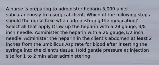 A nurse is preparing to administer heparin 5,000 units subcutaneously to a surgical client. Which of the following steps should the nurse take when administering the medication? Select all that apply Draw up the heparin with a 28 gauge, 3/8 inch needle. Administer the heparin with a 26 gauge,1/2 inch needle. Administer the heparin in the client's abdomen at least 2 inches from the umbilicus Aspirate for blood after inserting the syringe into the client's tissue. Hold gentle pressure at injection site for 1 to 2 min after administering