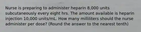 Nurse is preparing to administer heparin 8,000 units subcutaneously every eight hrs. The amount available is heparin injection 10,000 units/mL. How many milliliters should the nurse administer per dose? (Round the answer to the nearest tenth)