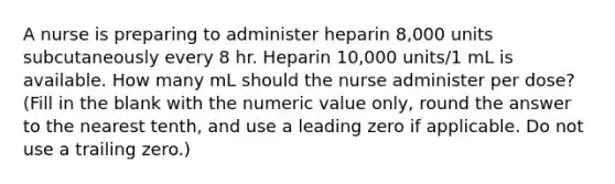 A nurse is preparing to administer heparin 8,000 units subcutaneously every 8 hr. Heparin 10,000 units/1 mL is available. How many mL should the nurse administer per dose? (Fill in the blank with the numeric value only, round the answer to the nearest tenth, and use a leading zero if applicable. Do not use a trailing zero.)