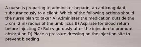 A nurse is preparing to administer heparin, an anticoagulant, subcutaneously to a client. Which of the following actions should the nurse plan to take? A) Administer the medication outside the 5 cm (2 in) radius of the umbilicus B) Aspirate for blood return before injecting C) Rub vigorously after the injection to promote absorption D) Place a pressure dressing on the injection site to prevent bleeding