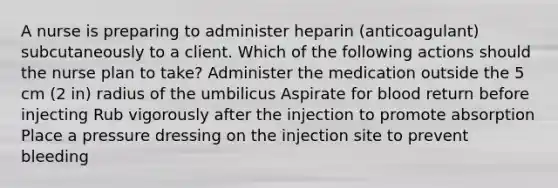 A nurse is preparing to administer heparin (anticoagulant) subcutaneously to a client. Which of the following actions should the nurse plan to take? Administer the medication outside the 5 cm (2 in) radius of the umbilicus Aspirate for blood return before injecting Rub vigorously after the injection to promote absorption Place a pressure dressing on the injection site to prevent bleeding