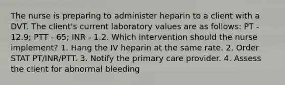 The nurse is preparing to administer heparin to a client with a DVT. The client's current laboratory values are as follows: PT - 12.9; PTT - 65; INR - 1.2. Which intervention should the nurse implement? 1. Hang the IV heparin at the same rate. 2. Order STAT PT/INR/PTT. 3. Notify the primary care provider. 4. Assess the client for abnormal bleeding