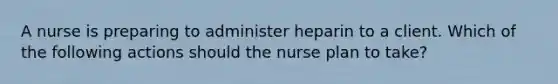 A nurse is preparing to administer heparin to a client. Which of the following actions should the nurse plan to take?