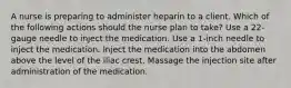 A nurse is preparing to administer heparin to a client. Which of the following actions should the nurse plan to take? Use a 22-gauge needle to inject the medication. Use a 1-inch needle to inject the medication. Inject the medication into the abdomen above the level of the iliac crest. Massage the injection site after administration of the medication.