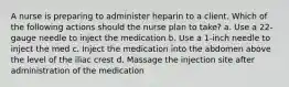 A nurse is preparing to administer heparin to a client. Which of the following actions should the nurse plan to take? a. Use a 22-gauge needle to inject the medication b. Use a 1-inch needle to inject the med c. Inject the medication into the abdomen above the level of the iliac crest d. Massage the injection site after administration of the medication