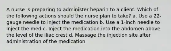 A nurse is preparing to administer heparin to a client. Which of the following actions should the nurse plan to take? a. Use a 22-gauge needle to inject the medication b. Use a 1-inch needle to inject the med c. Inject the medication into the abdomen above the level of the iliac crest d. Massage the injection site after administration of the medication