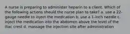 A nurse is preparing to administer heparin to a client. Which of the following actions should the nurse plan to take? a. use a 22-gauge needle to inject the medication b. use a 1-inch needle c. inject the medication into the abdomen above the level of the iliac crest d. massage the injection site after administration