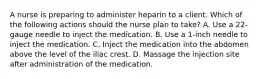 A nurse is preparing to administer heparin to a client. Which of the following actions should the nurse plan to take? A. Use a 22-gauge needle to inject the medication. B. Use a 1-inch needle to inject the medication. C. Inject the medication into the abdomen above the level of the iliac crest. D. Massage the injection site after administration of the medication.