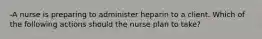 -A nurse is preparing to administer heparin to a client. Which of the following actions should the nurse plan to take?