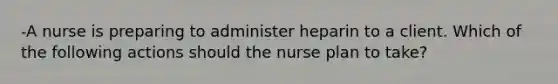 -A nurse is preparing to administer heparin to a client. Which of the following actions should the nurse plan to take?