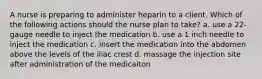 A nurse is preparing to administer heparin to a client. Which of the following actions should the nurse plan to take? a. use a 22-gauge needle to inject the medication b. use a 1 inch needle to inject the medication c. insert the medication into the abdomen above the levels of the iliac crest d. massage the injection site after administration of the medicaiton