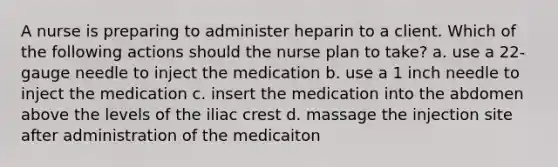 A nurse is preparing to administer heparin to a client. Which of the following actions should the nurse plan to take? a. use a 22-gauge needle to inject the medication b. use a 1 inch needle to inject the medication c. insert the medication into the abdomen above the levels of the iliac crest d. massage the injection site after administration of the medicaiton