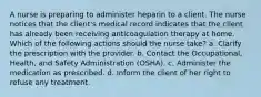 A nurse is preparing to administer heparin to a client. The nurse notices that the client's medical record indicates that the client has already been receiving anticoagulation therapy at home. Which of the following actions should the nurse take? a. Clarify the prescription with the provider. b. Contact the Occupational, Health, and Safety Administration (OSHA). c. Administer the medication as prescribed. d. Inform the client of her right to refuse any treatment.