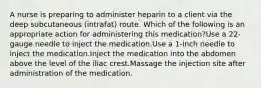 A nurse is preparing to administer heparin to a client via the deep subcutaneous (intrafat) route. Which of the following is an appropriate action for administering this medication?​Use a 22-gauge needle to inject the medication.​Use a 1-inch needle to inject the medication.​Inject the medication into the abdomen above the level of the iliac crest.​Massage the injection site after administration of the medication.