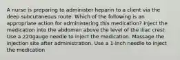 A nurse is preparing to administer heparin to a client via the deep subcutaneous route. Which of the following is an appropriate action for administering this medication? Inject the medication into the abdomen above the level of the iliac crest. Use a 220gauge needle to inject the medication. Massage the injection site after administration. Use a 1-inch needle to inject the medication