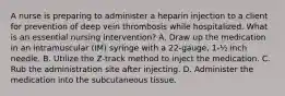 A nurse is preparing to administer a heparin injection to a client for prevention of deep vein thrombosis while hospitalized. What is an essential nursing intervention? A. Draw up the medication in an intramuscular (IM) syringe with a 22-gauge, 1-½ inch needle. B. Utilize the Z-track method to inject the medication. C. Rub the administration site after injecting. D. Administer the medication into the subcutaneous tissue.