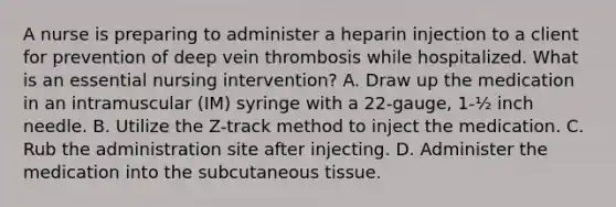 A nurse is preparing to administer a heparin injection to a client for prevention of deep vein thrombosis while hospitalized. What is an essential nursing intervention? A. Draw up the medication in an intramuscular (IM) syringe with a 22-gauge, 1-½ inch needle. B. Utilize the Z-track method to inject the medication. C. Rub the administration site after injecting. D. Administer the medication into the subcutaneous tissue.