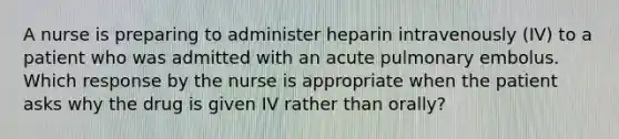 A nurse is preparing to administer heparin intravenously (IV) to a patient who was admitted with an acute pulmonary embolus. Which response by the nurse is appropriate when the patient asks why the drug is given IV rather than orally?