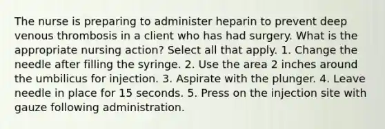 The nurse is preparing to administer heparin to prevent deep venous thrombosis in a client who has had surgery. What is the appropriate nursing action? Select all that apply. 1. Change the needle after filling the syringe. 2. Use the area 2 inches around the umbilicus for injection. 3. Aspirate with the plunger. 4. Leave needle in place for 15 seconds. 5. Press on the injection site with gauze following administration.