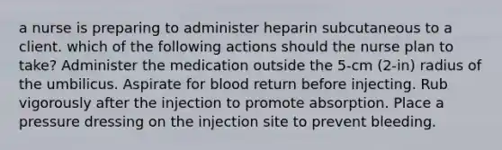 a nurse is preparing to administer heparin subcutaneous to a client. which of the following actions should the nurse plan to take? Administer the medication outside the 5-cm (2-in) radius of the umbilicus. Aspirate for blood return before injecting. Rub vigorously after the injection to promote absorption. Place a pressure dressing on the injection site to prevent bleeding.