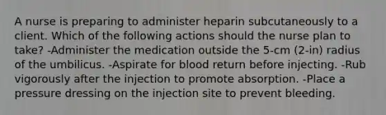 A nurse is preparing to administer heparin subcutaneously to a client. Which of the following actions should the nurse plan to take? -Administer the medication outside the 5-cm (2-in) radius of the umbilicus. -Aspirate for blood return before injecting. -Rub vigorously after the injection to promote absorption. -Place a pressure dressing on the injection site to prevent bleeding.