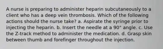 A nurse is preparing to administer heparin subcutaneously to a client who has a deep vein thrombosis. Which of the following actions should the nurse take? a. Aspirate the syringe prior to injecting the heparin. b. Insert the needle at a 90° angle. c. Use the Z-track method to administer the medication. d. Grasp skin between thumb and forefinger throughout the injection.