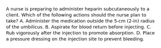 A nurse is preparing to administer heparin subcutaneously to a client. Which of the following actions should the nurse plan to take? A. Administer the medication outside the 5-cm (2-in) radius of the umbilicus. B. Aspirate for blood return before injecting. C. Rub vigorously after the injection to promote absorption. D. Place a pressure dressing on the injection site to prevent bleeding.