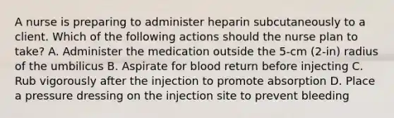 A nurse is preparing to administer heparin subcutaneously to a client. Which of the following actions should the nurse plan to take? A. Administer the medication outside the 5-cm (2-in) radius of the umbilicus B. Aspirate for blood return before injecting C. Rub vigorously after the injection to promote absorption D. Place a pressure dressing on the injection site to prevent bleeding