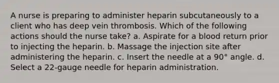 A nurse is preparing to administer heparin subcutaneously to a client who has deep vein thrombosis. Which of the following actions should the nurse take? a. Aspirate for a blood return prior to injecting the heparin. b. Massage the injection site after administering the heparin. c. Insert the needle at a 90° angle. d. Select a 22-gauge needle for heparin administration.