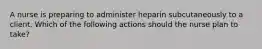 A nurse is preparing to administer heparin subcutaneously to a client. Which of the following actions should the nurse plan to take?