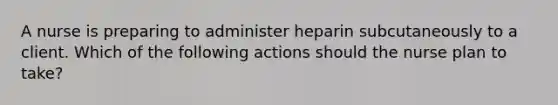 A nurse is preparing to administer heparin subcutaneously to a client. Which of the following actions should the nurse plan to take?