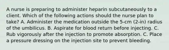 A nurse is preparing to administer heparin subcutaneously to a client. Which of the following actions should the nurse plan to take? A. Administer the medication outside the 5-cm (2-in) radius of the umbilicus. B. Aspirate for blood return before injecting. C. Rub vigorously after the injection to promote absorption. C. Place a pressure dressing on the injection site to prevent bleeding.