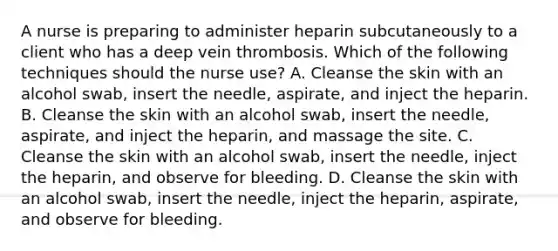 A nurse is preparing to administer heparin subcutaneously to a client who has a deep vein thrombosis. Which of the following techniques should the nurse use? A. Cleanse the skin with an alcohol swab, insert the needle, aspirate, and inject the heparin. B. Cleanse the skin with an alcohol swab, insert the needle, aspirate, and inject the heparin, and massage the site. C. Cleanse the skin with an alcohol swab, insert the needle, inject the heparin, and observe for bleeding. D. Cleanse the skin with an alcohol swab, insert the needle, inject the heparin, aspirate, and observe for bleeding.