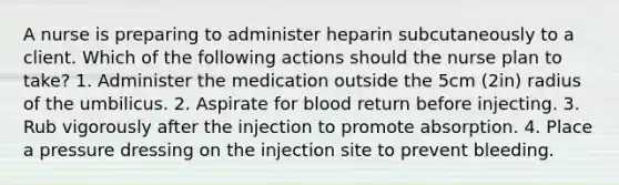 A nurse is preparing to administer heparin subcutaneously to a client. Which of the following actions should the nurse plan to take? 1. Administer the medication outside the 5cm (2in) radius of the umbilicus. 2. Aspirate for blood return before injecting. 3. Rub vigorously after the injection to promote absorption. 4. Place a pressure dressing on the injection site to prevent bleeding.