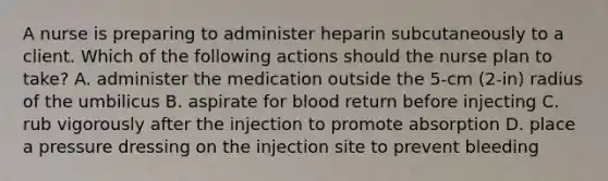 A nurse is preparing to administer heparin subcutaneously to a client. Which of the following actions should the nurse plan to take? A. administer the medication outside the 5-cm (2-in) radius of the umbilicus B. aspirate for blood return before injecting C. rub vigorously after the injection to promote absorption D. place a pressure dressing on the injection site to prevent bleeding