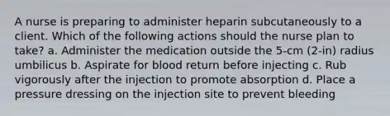 A nurse is preparing to administer heparin subcutaneously to a client. Which of the following actions should the nurse plan to take? a. Administer the medication outside the 5-cm (2-in) radius umbilicus b. Aspirate for blood return before injecting c. Rub vigorously after the injection to promote absorption d. Place a pressure dressing on the injection site to prevent bleeding