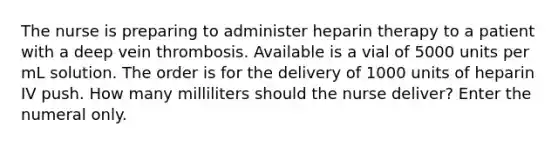 The nurse is preparing to administer heparin therapy to a patient with a deep vein thrombosis. Available is a vial of 5000 units per mL solution. The order is for the delivery of 1000 units of heparin IV push. How many milliliters should the nurse deliver? Enter the numeral only.
