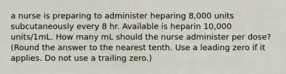 a nurse is preparing to administer heparing 8,000 units subcutaneously every 8 hr. Available is heparin 10,000 units/1mL. How many mL should the nurse administer per dose? (Round the answer to the nearest tenth. Use a leading zero if it applies. Do not use a trailing zero.)