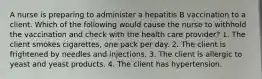 A nurse is preparing to administer a hepatitis B vaccination to a client. Which of the following would cause the nurse to withhold the vaccination and check with the health care provider? 1. The client smokes cigarettes, one pack per day. 2. The client is frightened by needles and injections. 3. The client is allergic to yeast and yeast products. 4. The client has hypertension.