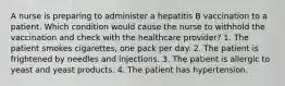 A nurse is preparing to administer a hepatitis B vaccination to a patient. Which condition would cause the nurse to withhold the vaccination and check with the healthcare provider? 1. The patient smokes cigarettes, one pack per day. 2. The patient is frightened by needles and injections. 3. The patient is allergic to yeast and yeast products. 4. The patient has hypertension.