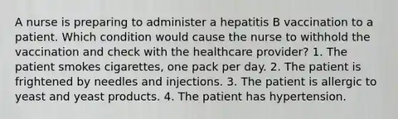 A nurse is preparing to administer a hepatitis B vaccination to a patient. Which condition would cause the nurse to withhold the vaccination and check with the healthcare provider? 1. The patient smokes cigarettes, one pack per day. 2. The patient is frightened by needles and injections. 3. The patient is allergic to yeast and yeast products. 4. The patient has hypertension.