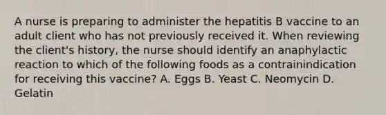 A nurse is preparing to administer the hepatitis B vaccine to an adult client who has not previously received it. When reviewing the client's history, the nurse should identify an anaphylactic reaction to which of the following foods as a contrainindication for receiving this vaccine? A. Eggs B. Yeast C. Neomycin D. Gelatin