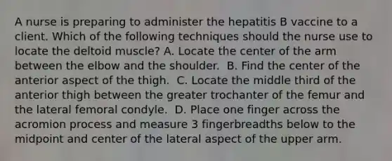 A nurse is preparing to administer the hepatitis B vaccine to a client. Which of the following techniques should the nurse use to locate the deltoid muscle?​ A. Locate the center of the arm between the elbow and the shoulder. ​ B. Find the center of the anterior aspect of the thigh. ​ C. Locate the middle third of the anterior thigh between the greater trochanter of the femur and the lateral femoral condyle. ​ D. Place one finger across the acromion process and measure 3 fingerbreadths below to the midpoint and center of the lateral aspect of the upper arm. ​