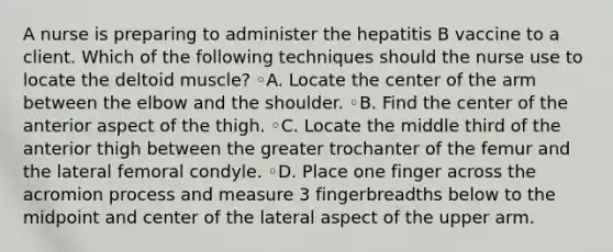 A nurse is preparing to administer the hepatitis B vaccine to a client. Which of the following techniques should the nurse use to locate the deltoid muscle? ◦A. Locate the center of the arm between the elbow and the shoulder. ◦B. Find the center of the anterior aspect of the thigh. ◦C. Locate the middle third of the anterior thigh between the greater trochanter of the femur and the lateral femoral condyle. ◦D. Place one finger across the acromion process and measure 3 fingerbreadths below to the midpoint and center of the lateral aspect of the upper arm.