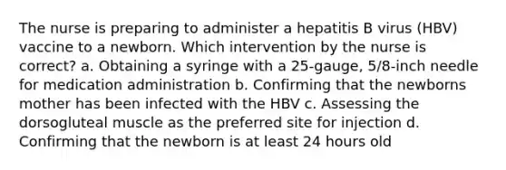 The nurse is preparing to administer a hepatitis B virus (HBV) vaccine to a newborn. Which intervention by the nurse is correct? a. Obtaining a syringe with a 25-gauge, 5/8-inch needle for medication administration b. Confirming that the newborns mother has been infected with the HBV c. Assessing the dorsogluteal muscle as the preferred site for injection d. Confirming that the newborn is at least 24 hours old